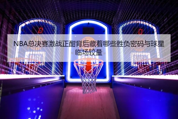 NBA总决赛激战正酣背后藏着哪些胜负密码与球星临场较量